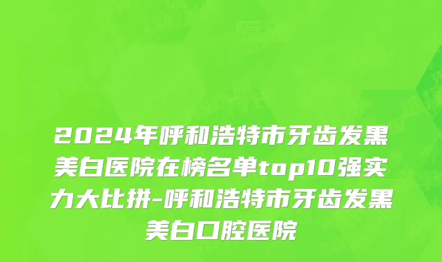 2024年呼和浩特市牙齿发黑美白医院在榜名单top10强实力大比拼-呼和浩特市牙齿发黑美白口腔医院