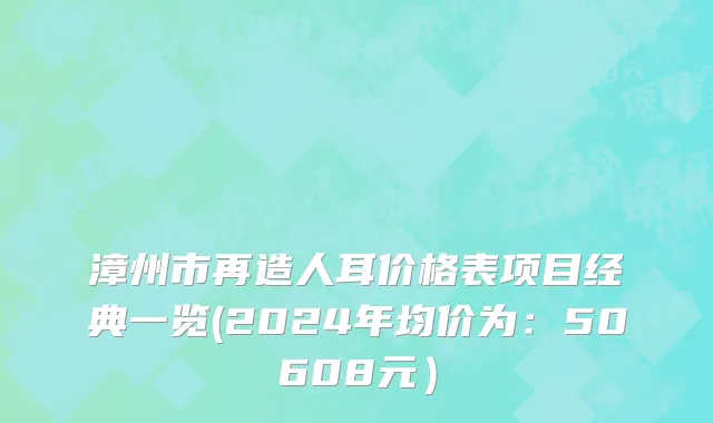 漳州市再造人耳价格表项目经典一览(2024年均价为：50608元）