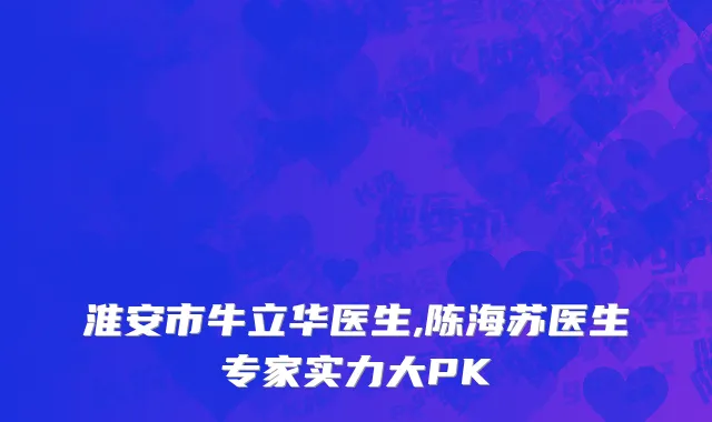淮安市牛立华医生,陈海苏医生专家实力大PK