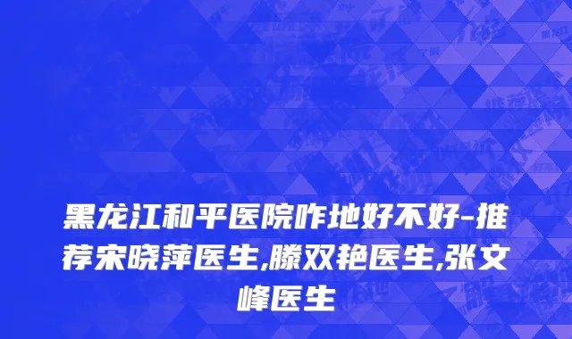 黑龙江和平医院咋地好不好-推荐宋晓萍医生,滕双艳医生,张文峰医生