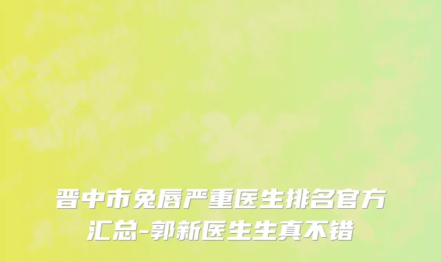 晋中市兔唇严重医生排名官方汇总-郭新医生生真不错