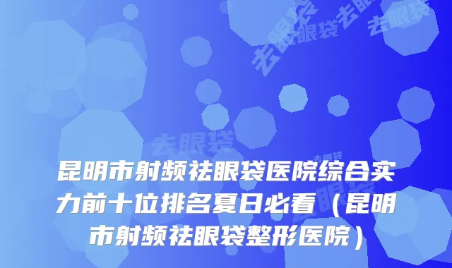 昆明市射频祛眼袋医院综合实力前十位排名夏日必看（昆明市射频祛眼袋整形医院）
