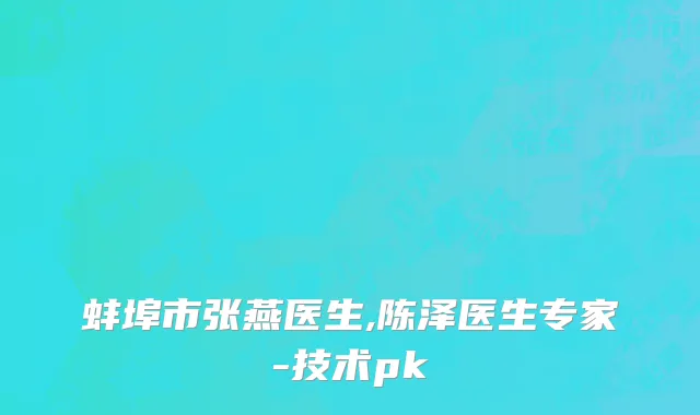 蚌埠市张燕医生,陈泽医生专家-技术pk