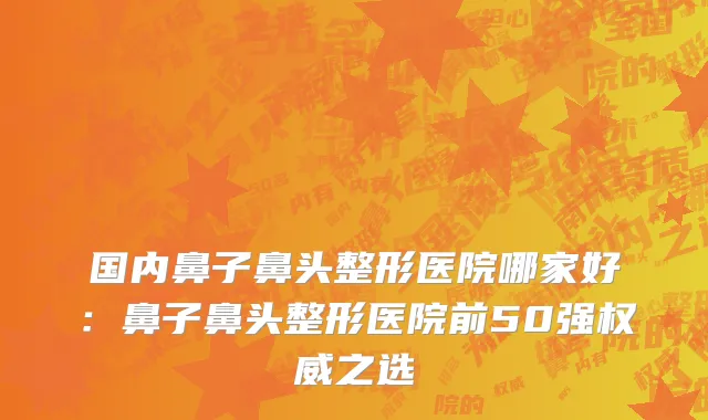 国内鼻子鼻头整形医院哪家好：鼻子鼻头整形医院前50强权威之选