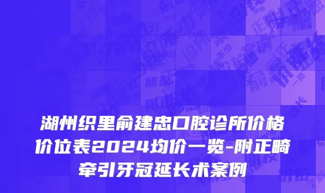 湖州织里俞建忠口腔诊所价格价位表2024均价一览-附正畸牵引牙冠延长术案例