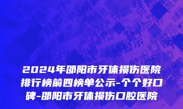 2024年邵阳市牙体损伤医院排行榜前四榜单公示-个个好口碑-邵阳市牙体损伤口腔医院