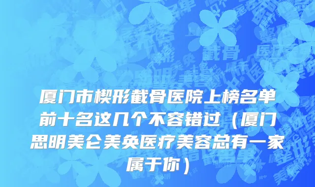 厦门市楔形截骨医院上榜名单前十名这几个不容错过（厦门思明美仑美奂医疗美容总有一家属于你）