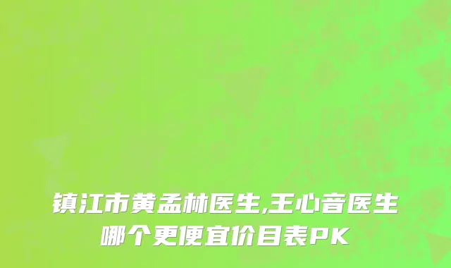 镇江市黄孟林医生,王心音医生哪个更便宜价目表PK