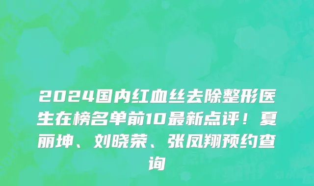 2024国内红血丝去除整形医生在榜名单前10最新点评!夏丽坤、刘晓荣、张凤翔预约查询