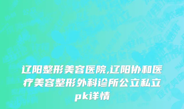 辽阳整形美容医院,辽阳协和医疗美容整形外科诊所公立私立pk详情