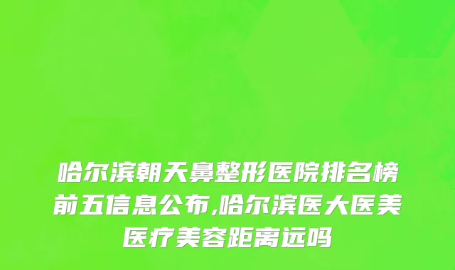 哈尔滨朝天鼻整形医院排名榜前五信息公布,哈尔滨医大医美医疗美容距离远吗
