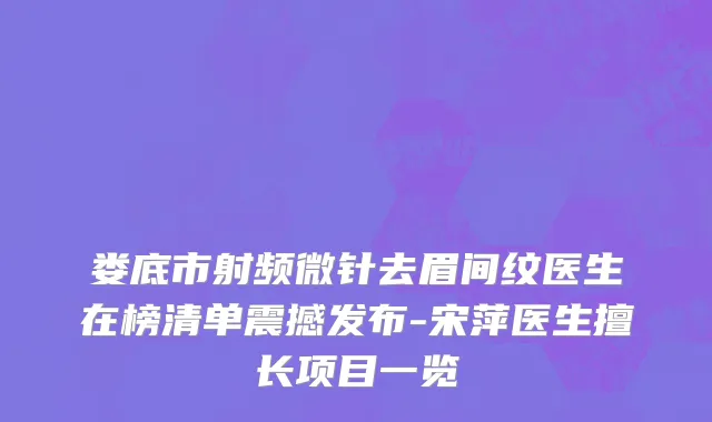 娄底市射频微针去眉间纹医生在榜清单震撼发布-宋萍医生擅长项目一览
