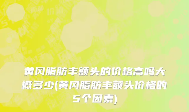 黄冈脂肪丰额头的价格高吗大概多少(黄冈脂肪丰额头价格的5个因素)
