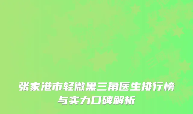 张家港市轻微黑三角医生排行榜与实力口碑解析