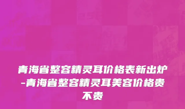 青海省整容精灵耳价格表新出炉-青海省整容精灵耳美容价格贵不贵