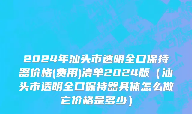 2024年汕头市透明全口保持器价格(费用)清单2024版（汕头市透明全口保持器具体怎么做它价格是多少）