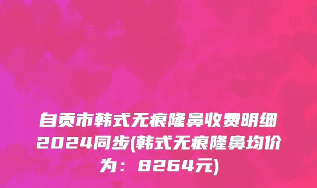 自贡市韩式无痕隆鼻收费明细2024同步(韩式无痕隆鼻均价为：8264元)