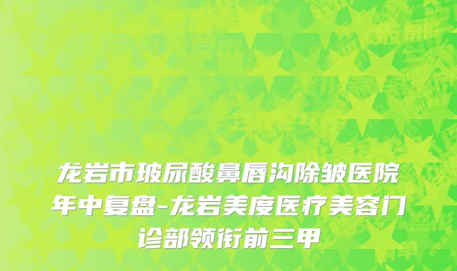 龙岩市玻尿酸鼻唇沟除皱医院年中复盘-龙岩美度医疗美容门诊部领衔前三甲