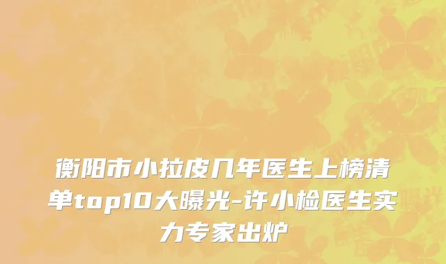 衡阳市小拉皮几年医生上榜清单top10大曝光-许小检医生实力专家出炉