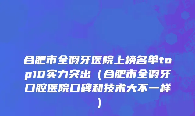 合肥市全假牙医院上榜名单top10实力突出（合肥市全假牙口腔医院口碑和技术大不一样）