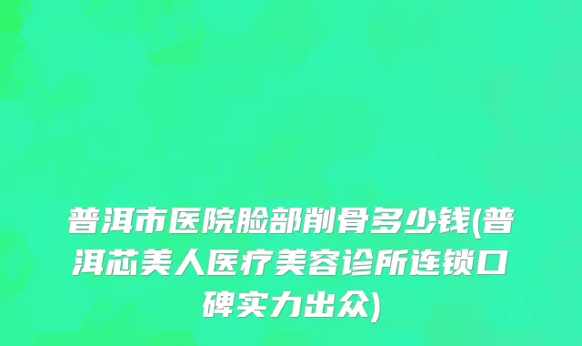 普洱市医院脸部削骨多少钱(普洱芯美人医疗美容诊所连锁口碑实力出众)