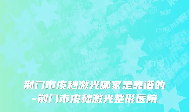 荆门市皮秒激光哪家是靠谱的-荆门市皮秒激光整形医院