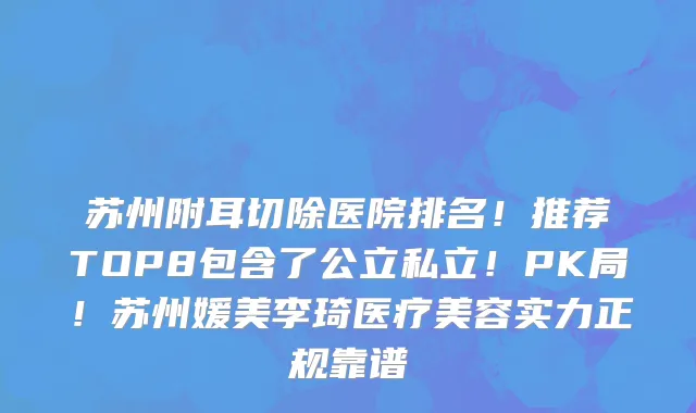 苏州附耳切除医院排名!推荐TOP8包含了公立私立!PK局!苏州媛美李琦医疗美容实力正规靠谱
