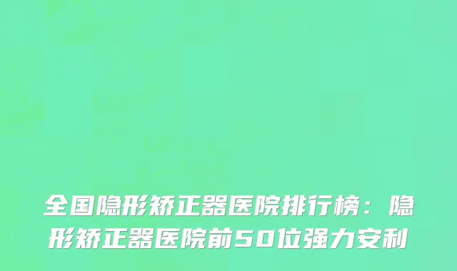 全国隐形矫正器医院排行榜：隐形矫正器医院前50位强力安利