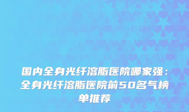 国内全身光纤溶脂医院哪家强：全身光纤溶脂医院前50名气榜单推荐