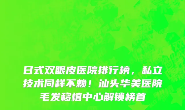 日式双眼皮医院排行榜,私立技术同样不赖!汕头华美医院毛发移植中心解锁榜首