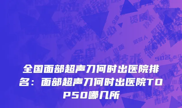 全国面部超声刀何时出医院排名：面部超声刀何时出医院TOP50哪几所