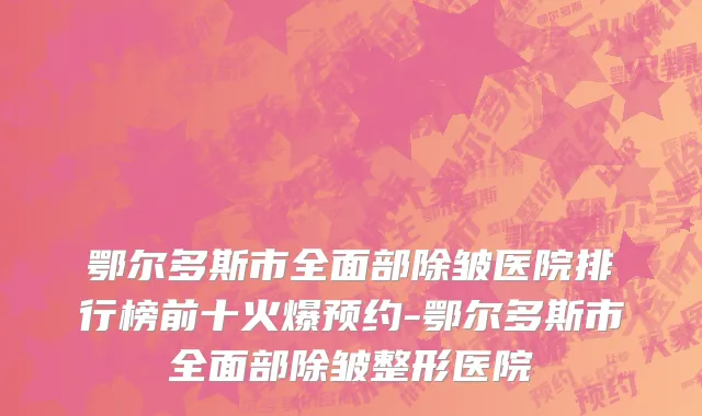 鄂尔多斯市全面部除皱医院排行榜前十火爆预约-鄂尔多斯市全面部除皱整形医院