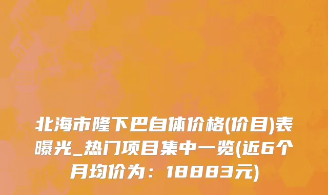北海市隆下巴自体价格(价目)表曝光_热门项目集中一览(近6个月均价为：18883元)
