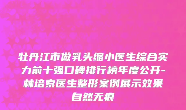 牡丹江市做乳头缩小医生综合实力前十强口碑排行榜年度公开-林培索医生整形案例展示效果自然无痕