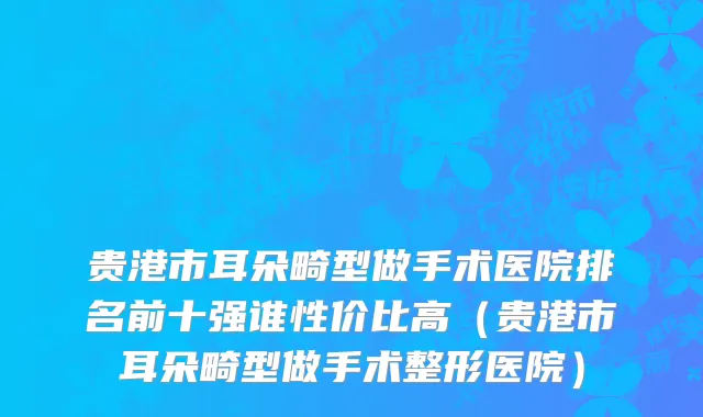 贵港市耳朵畸型做手术医院排名前十强谁性价比高（贵港市耳朵畸型做手术整形医院）
