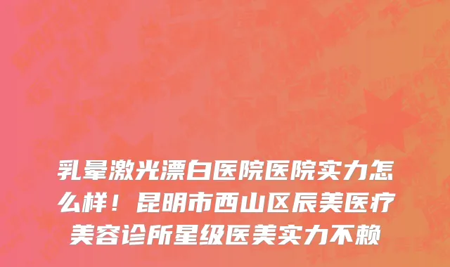 乳晕激光漂白医院医院实力怎么样!昆明市西山区辰美医疗美容诊所星级医美实力不赖