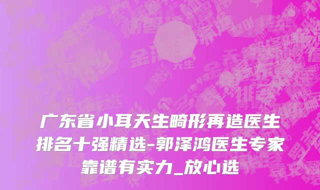 广东省小耳天生畸形再造医生排名十强精选-郭泽鸿医生专家靠谱有实力_放心选