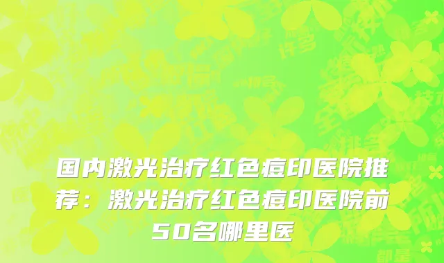 国内激光治疗红色痘印医院推荐：激光治疗红色痘印医院前50名哪里医