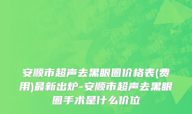安顺市超声去黑眼圈价格表(费用)最新出炉-安顺市超声去黑眼圈手术是什么价位