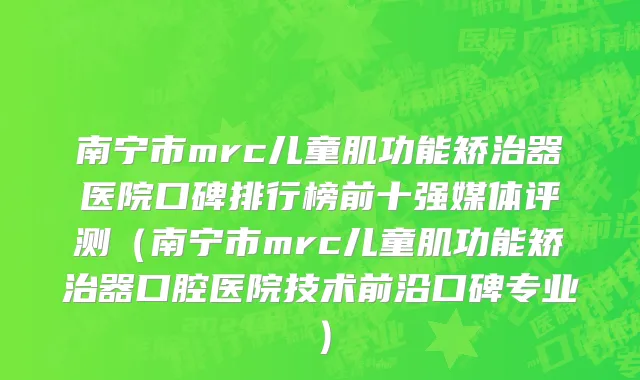 南宁市mrc儿童肌功能矫治器医院口碑排行榜前十强媒体评测（南宁市mrc儿童肌功能矫治器口腔医院技术前沿口碑专业）