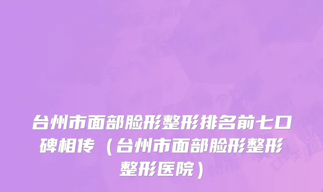 台州市面部脸形整形排名前七口碑相传（台州市面部脸形整形整形医院）