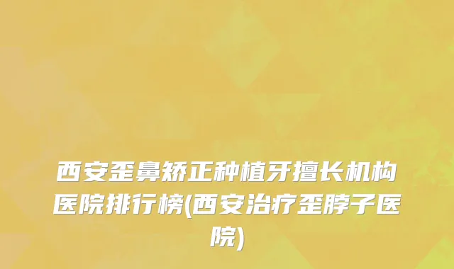 西安歪鼻矫正种植牙擅长机构医院排行榜(西安治疗歪脖子医院)