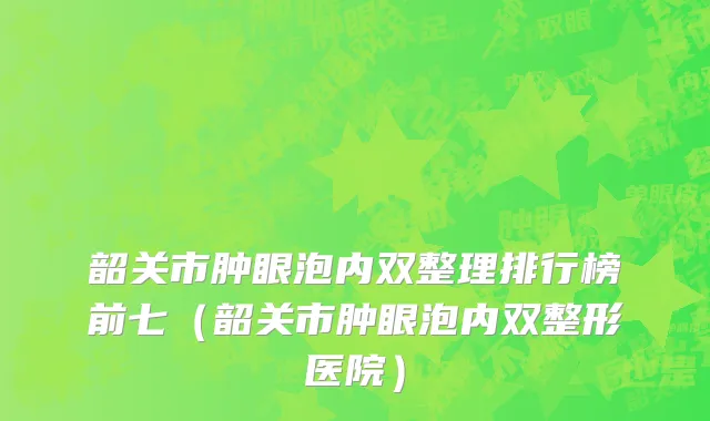 韶关市肿眼泡内双整理排行榜前七（韶关市肿眼泡内双整形医院）