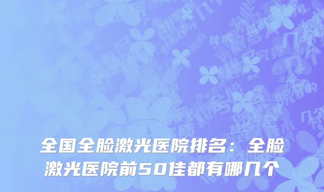 全国全脸激光医院排名：全脸激光医院前50佳都有哪几个