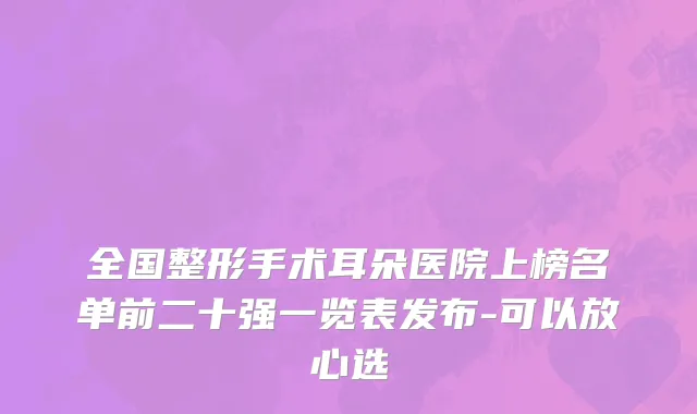 全国整形手术耳朵医院上榜名单前二十强一览表发布-可以放心选