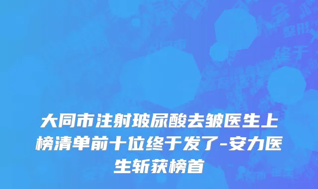 大同市注射玻尿酸去皱医生上榜清单前十位终于发了-安力医生斩获榜首