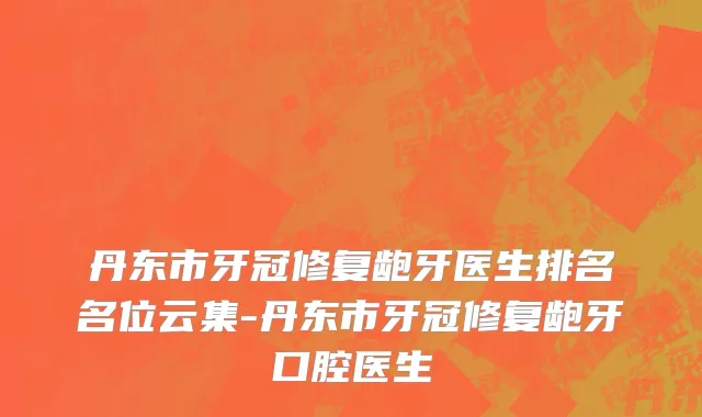 丹东市牙冠修复龅牙医生排名名位云集-丹东市牙冠修复龅牙口腔医生