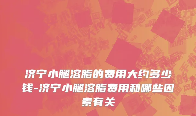 济宁小腿溶脂的费用大约多少钱-济宁小腿溶脂费用和哪些因素有关