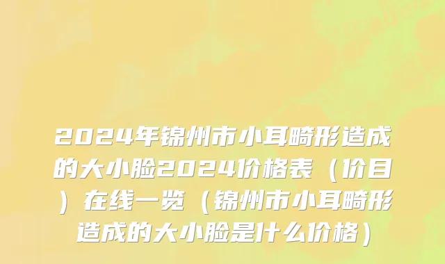 2024年锦州市小耳畸形造成的大小脸2024价格表（价目）在线一览（锦州市小耳畸形造成的大小脸是什么价格）