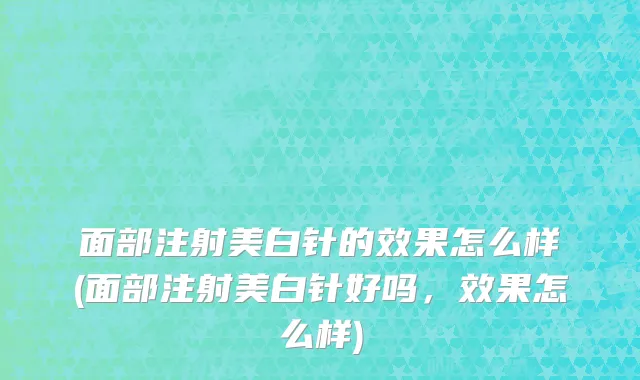 面部注射美白针的效果怎么样(面部注射美白针好吗，效果怎么样)